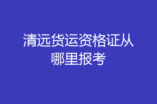 清远货运资格证从哪里报考