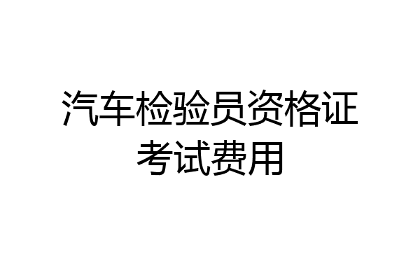 汽车检验员资格证考试费用