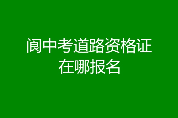 阆中考道路资格证在哪报名