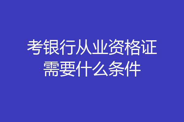 考银行从业资格证需要什么条件