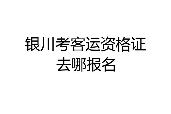 银川考客运资格证去哪报名