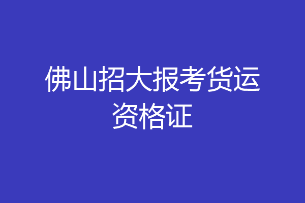 佛山招大报考货运资格证