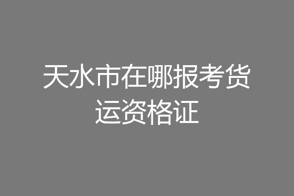 天水市在哪报考货运资格证