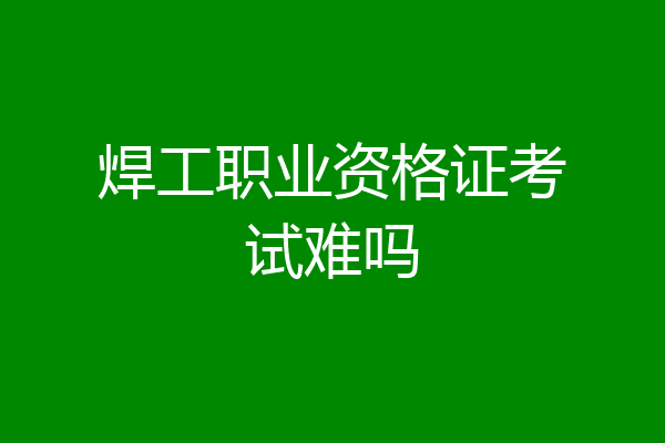 焊工职业资格证考试难吗