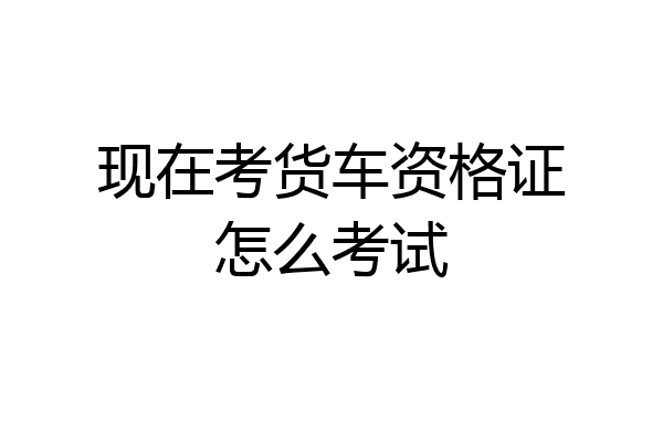 现在考货车资格证怎么考试