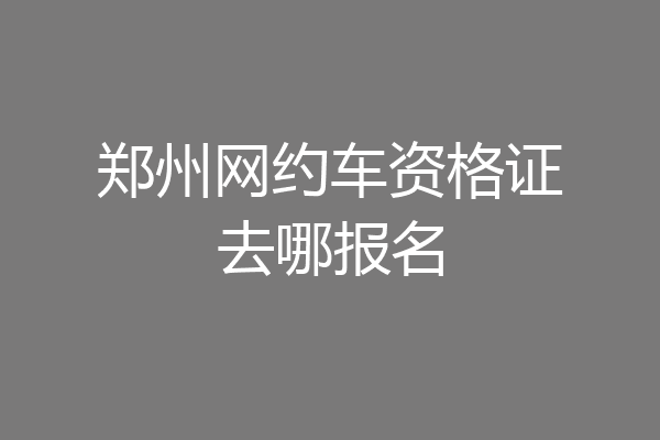 郑州网约车资格证去哪报名
