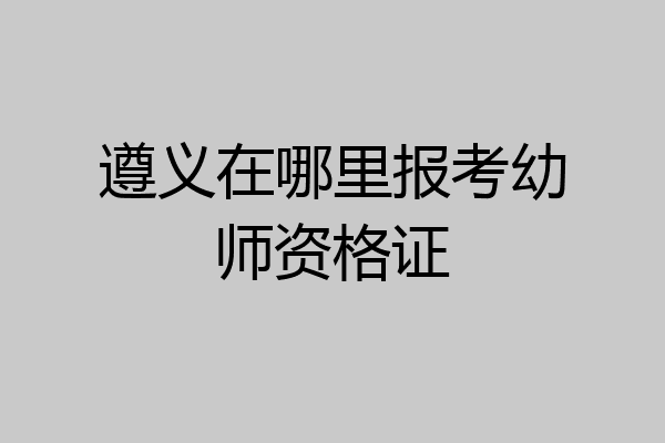 遵义在哪里报考幼师资格证