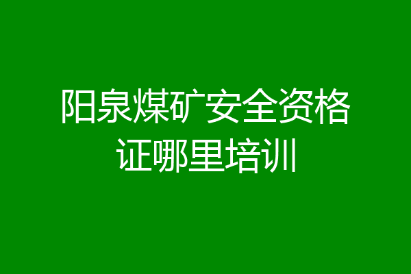 阳泉煤矿安全资格证哪里培训