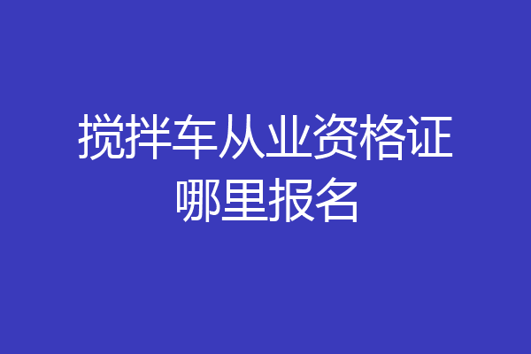 搅拌车从业资格证哪里报名