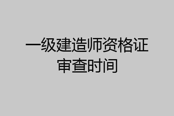 一级建造师资格证审查时间