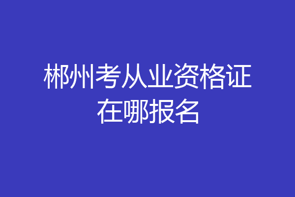 郴州考从业资格证在哪报名