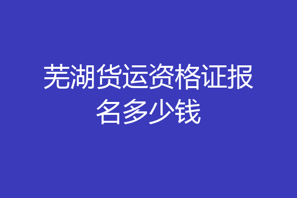 芜湖货运资格证报名多少钱