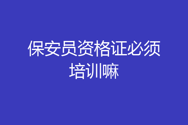 保安员资格证必须培训嘛