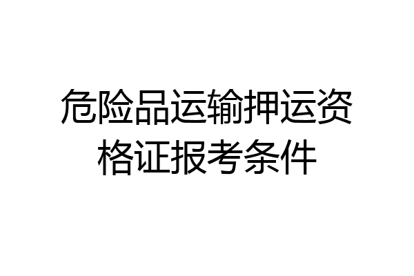 危险品运输押运资格证报考条件