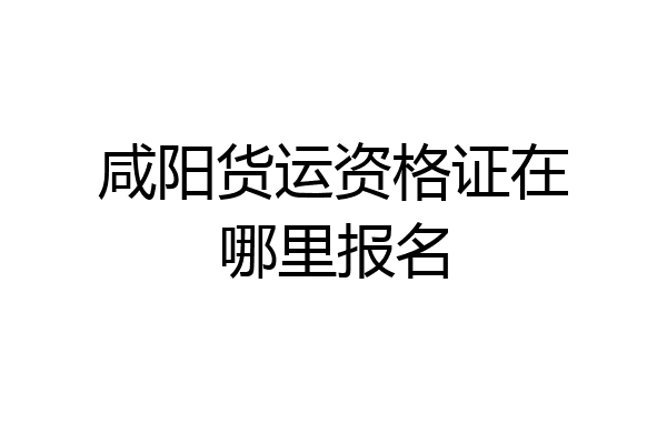 咸阳货运资格证在哪里报名