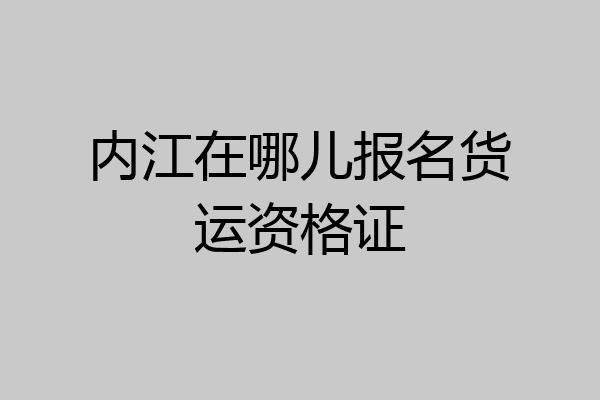 内江在哪儿报名货运资格证