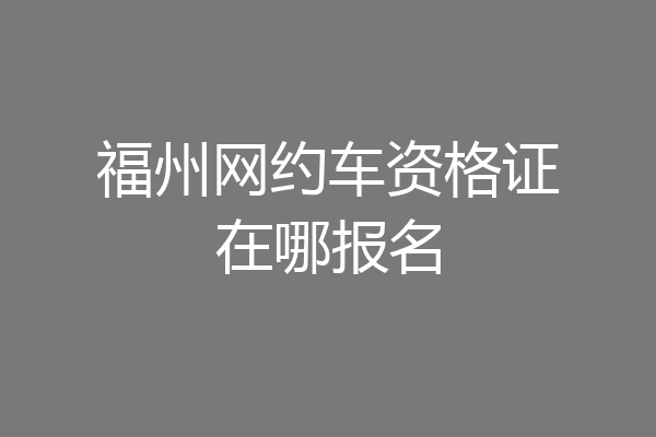 福州网约车资格证在哪报名