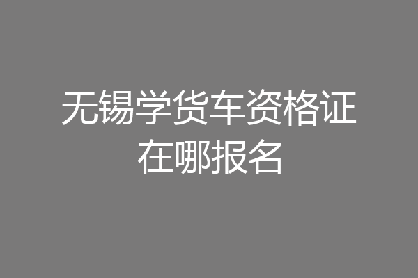 无锡学货车资格证在哪报名