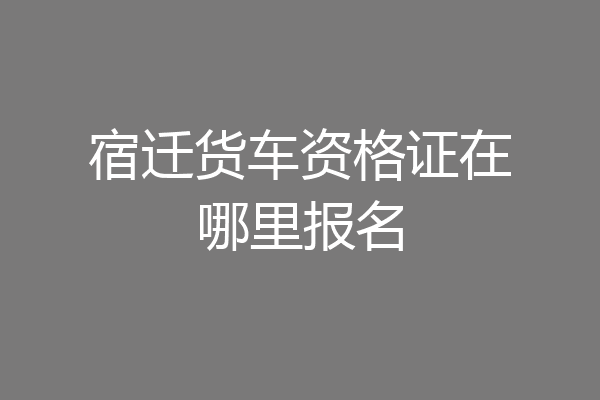 宿迁货车资格证在哪里报名