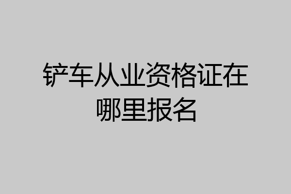 铲车从业资格证在哪里报名