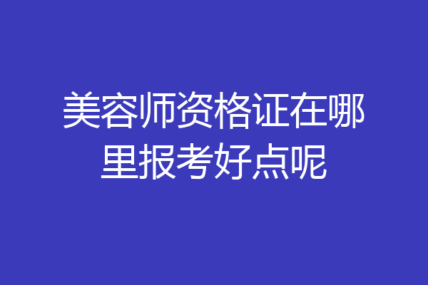 美容师资格证在哪里报考好点呢