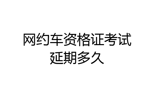 网约车资格证考试延期多久