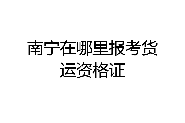 南宁在哪里报考货运资格证