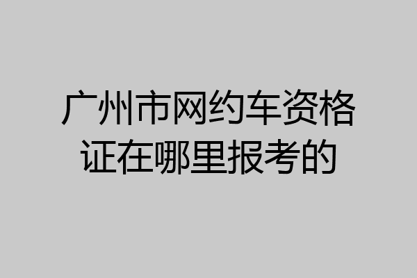 广州市网约车资格证在哪里报考的