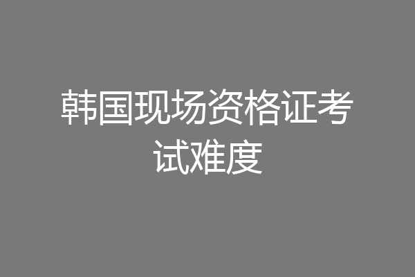 韩国现场资格证考试难度