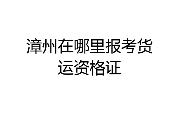 漳州在哪里报考货运资格证
