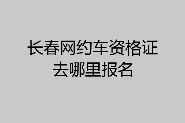 长春网约车资格证去哪里报名