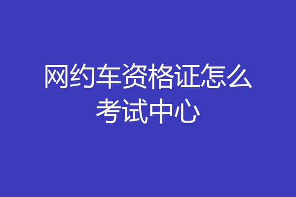 网约车资格证怎么考试中心
