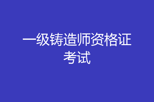 一级铸造师资格证考试