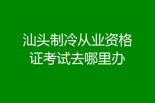 汕头制冷从业资格证考试去哪里办