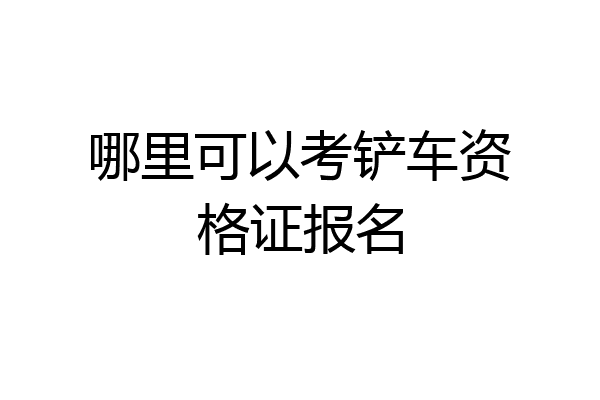 哪里可以考铲车资格证报名
