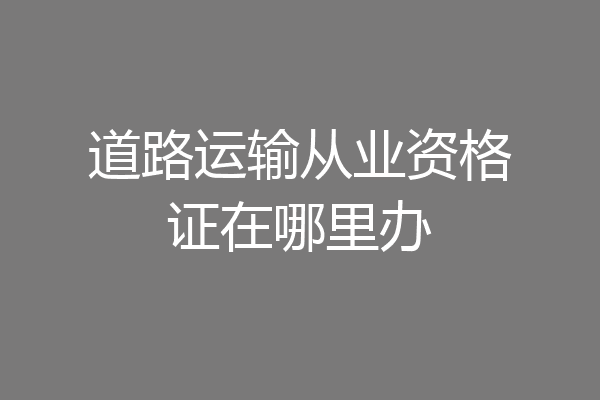 道路运输从业资格证在哪里办