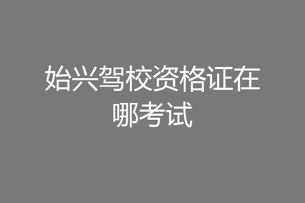 始兴驾校资格证在哪考试