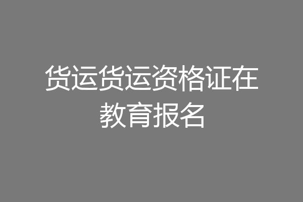 货运货运资格证在教育报名
