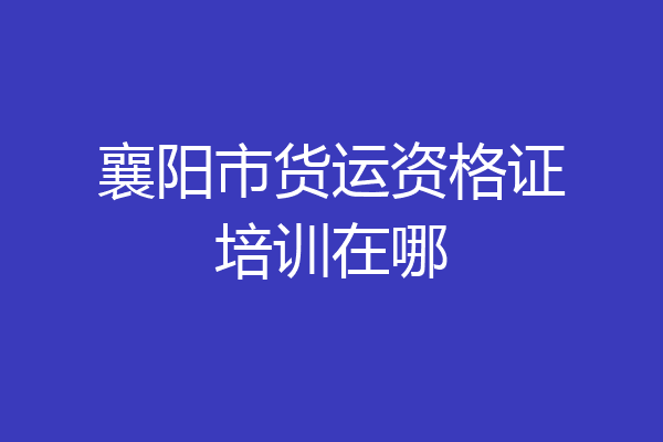 襄阳市货运资格证培训在哪