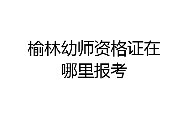 榆林幼师资格证在哪里报考