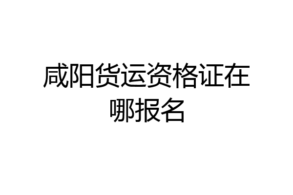 咸阳货运资格证在哪报名