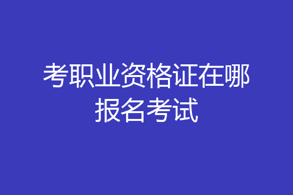考职业资格证在哪报名考试