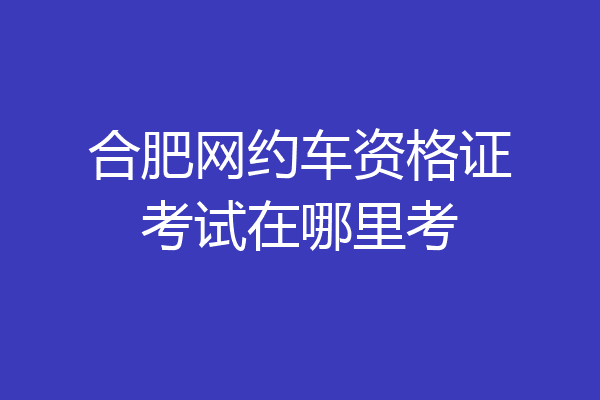 合肥网约车资格证考试在哪里考