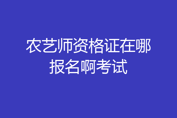 农艺师资格证在哪报名啊考试