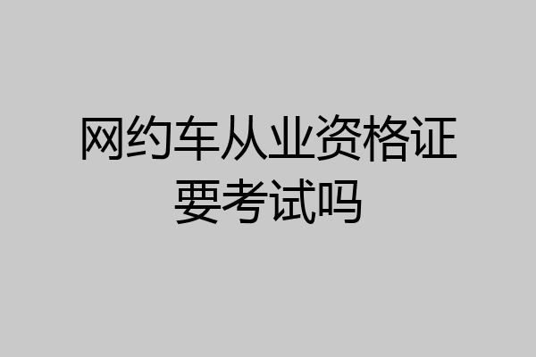 网约车从业资格证要考试吗