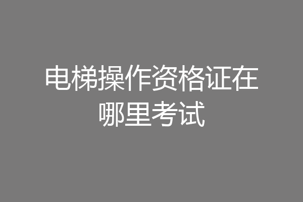 电梯操作资格证在哪里考试