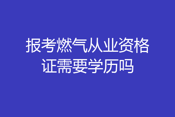 报考燃气从业资格证需要学历吗