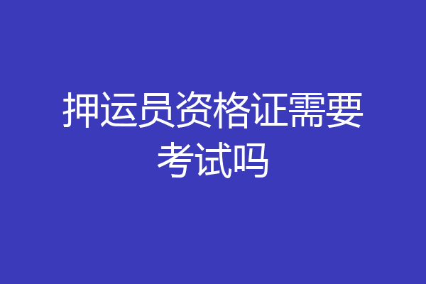 押运员资格证需要考试吗