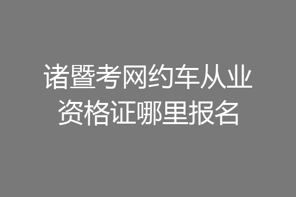 诸暨考网约车从业资格证哪里报名