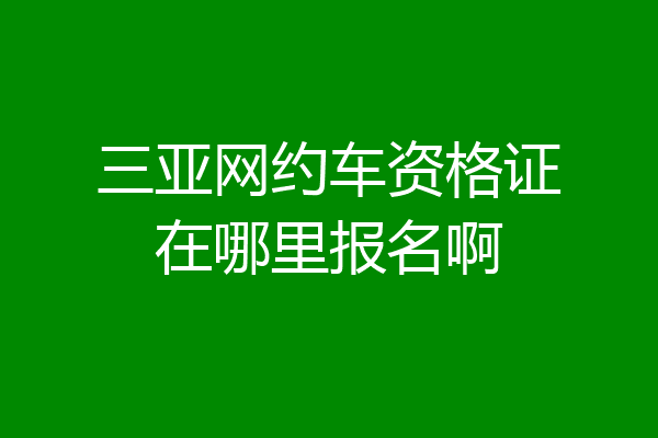 三亚网约车资格证在哪里报名啊